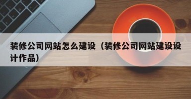 装修公司网站怎么建设（装修公司网站建设设计作品）
