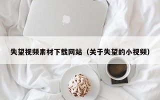 失望视频素材下载网站（关于失望的小视频）