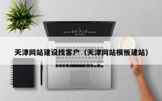 天津网站建设找客户（天津网站模板建站）