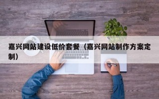 嘉兴网站建设低价套餐（嘉兴网站制作方案定制）